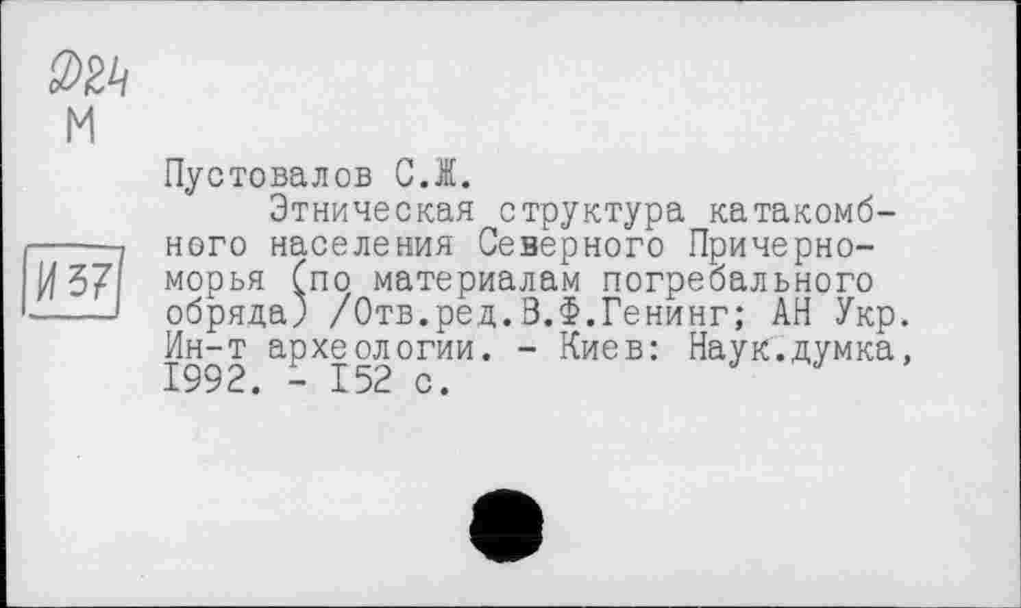 ﻿м
И 37
Пустовалов С.Ж.
Этническая структура катакомбного населения Северного Причерноморья Спо материалам погребального обряда) /Отв.ред.З.Ф.Генинг; АН Укр. Ин-т археологии. - Киев: Наук.думка, 1992. - 152 с.